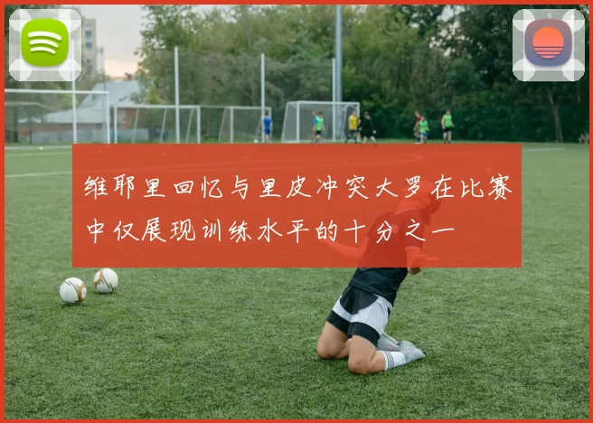 维耶里回忆与里皮冲突大罗在比赛中仅展现训练水平的十分之一