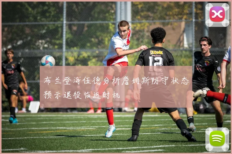 布兰登海伍德分析詹姆斯防守状态预示退役临近时机