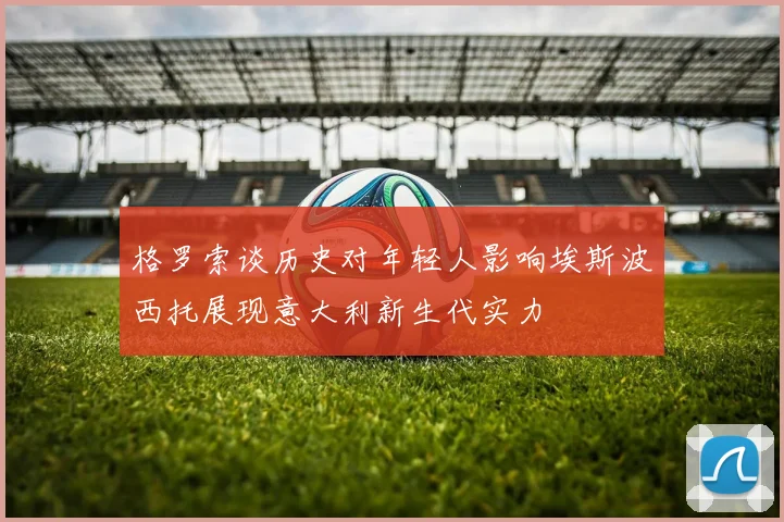 格罗索谈历史对年轻人影响埃斯波西托展现意大利新生代实力