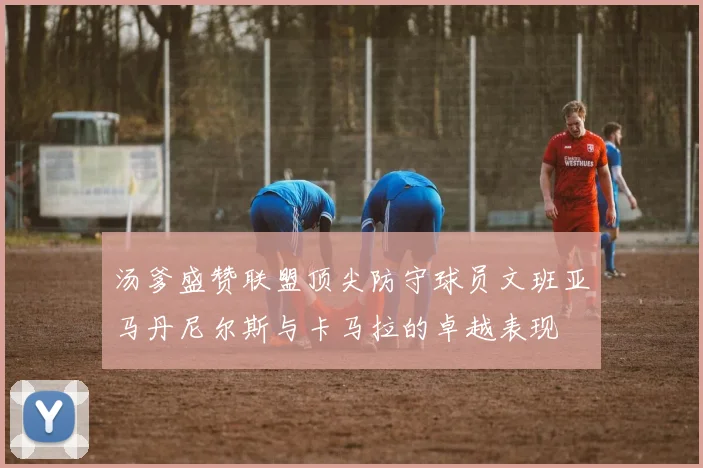 汤爹盛赞联盟顶尖防守球员文班亚马丹尼尔斯与卡马拉的卓越表现