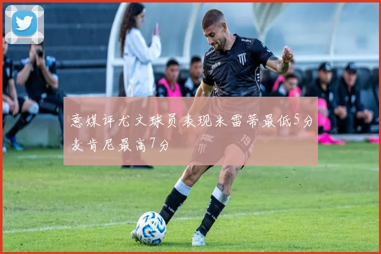 意媒评尤文球员表现米雷蒂最低5分麦肯尼最高7分