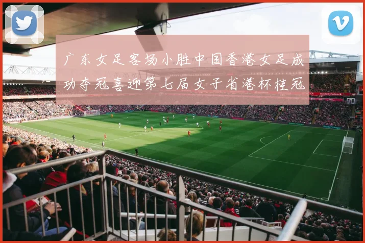 广东女足客场小胜中国香港女足成功夺冠喜迎第七届女子省港杯桂冠