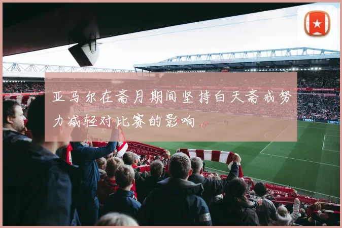 亚马尔在斋月期间坚持白天斋戒努力减轻对比赛的影响