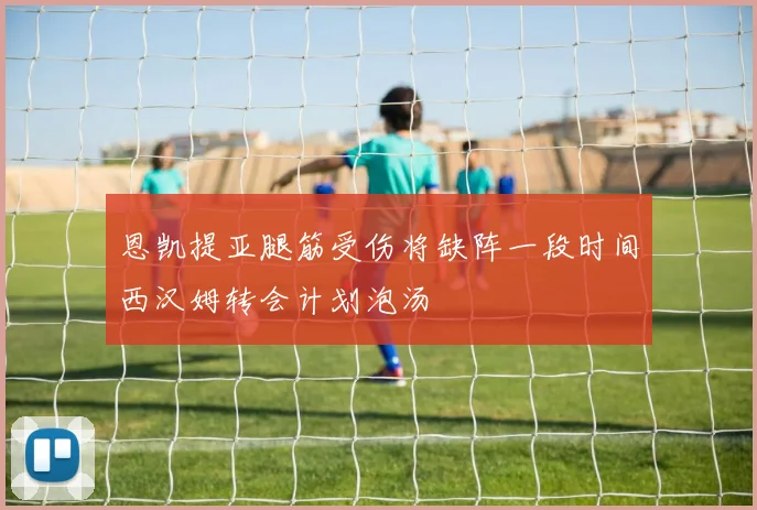 恩凯提亚腿筋受伤将缺阵一段时间西汉姆转会计划泡汤