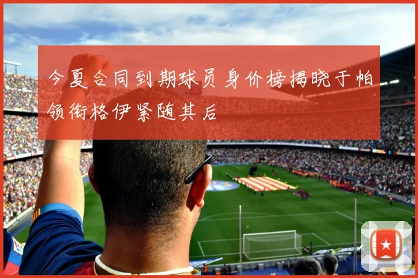 今夏合同到期球员身价榜揭晓于帕领衔格伊紧随其后