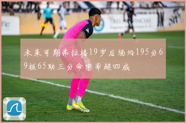未来可期弗拉格19岁后场均195分69板65助三分命中率超四成