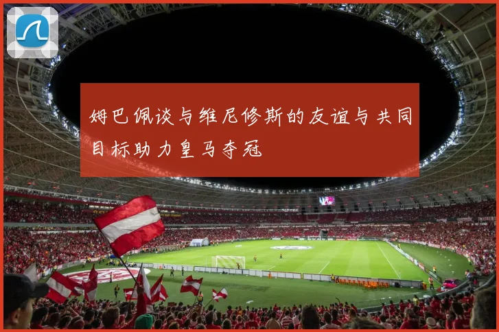 姆巴佩谈与维尼修斯的友谊与共同目标助力皇马夺冠