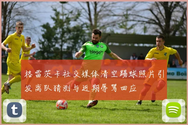 格雷茨卡社交媒体清空踢球照片引发离队猜测与近期辱骂回应