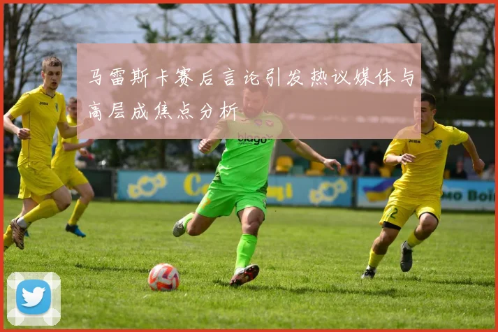 马雷斯卡赛后言论引发热议媒体与高层成焦点分析