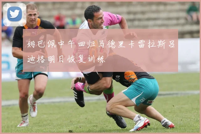 姆巴佩中午回归马德里卡雷拉斯吕迪格明日恢复训练