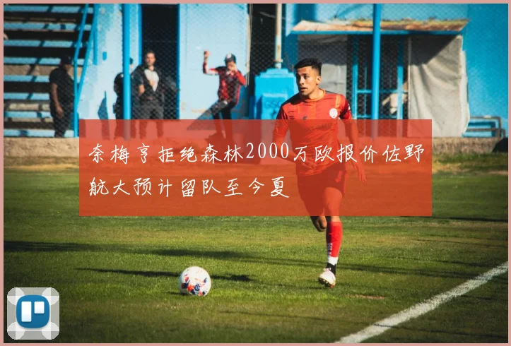 奈梅亨拒绝森林2000万欧报价佐野航大预计留队至今夏