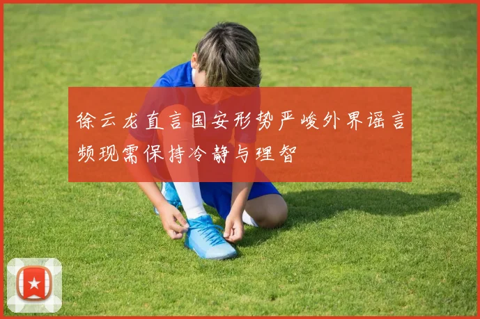 徐云龙直言国安形势严峻外界谣言频现需保持冷静与理智