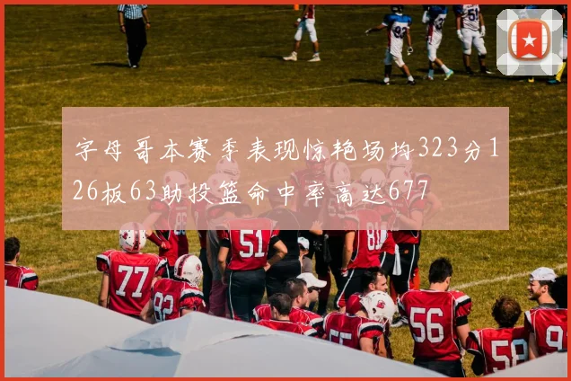 字母哥本赛季表现惊艳场均323分126板63助投篮命中率高达677