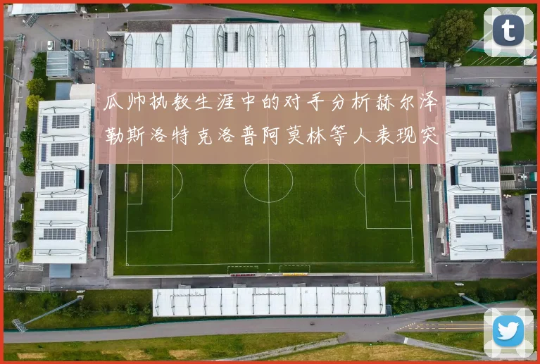 瓜帅执教生涯中的对手分析赫尔泽勒斯洛特克洛普阿莫林等人表现突出