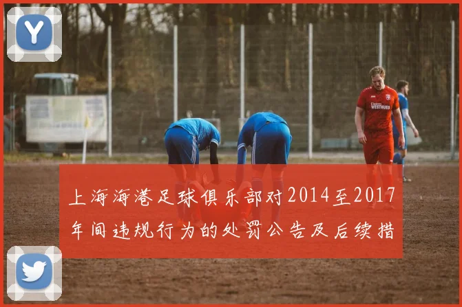 上海海港足球俱乐部对2014至2017年间违规行为的处罚公告及后续措施说明