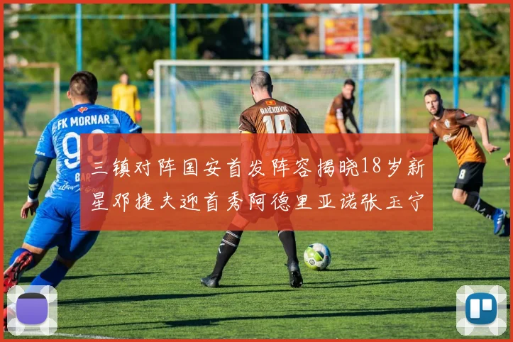 三镇对阵国安首发阵容揭晓18岁新星邓捷夫迎首秀阿德里亚诺张玉宁领衔出战