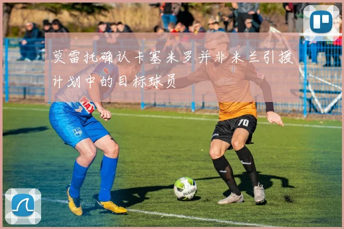 莫雷托确认卡塞米罗并非米兰引援计划中的目标球员