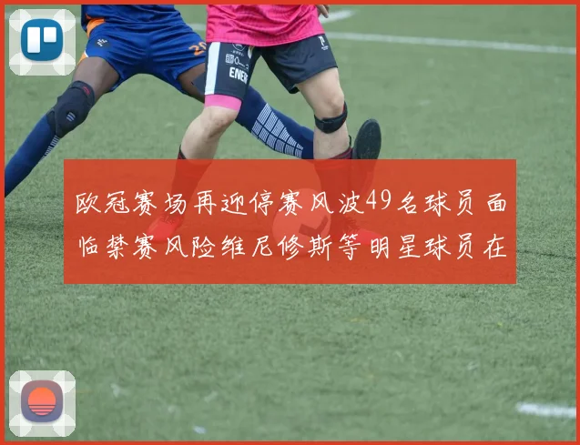 欧冠赛场再迎停赛风波49名球员面临禁赛风险维尼修斯等明星球员在列