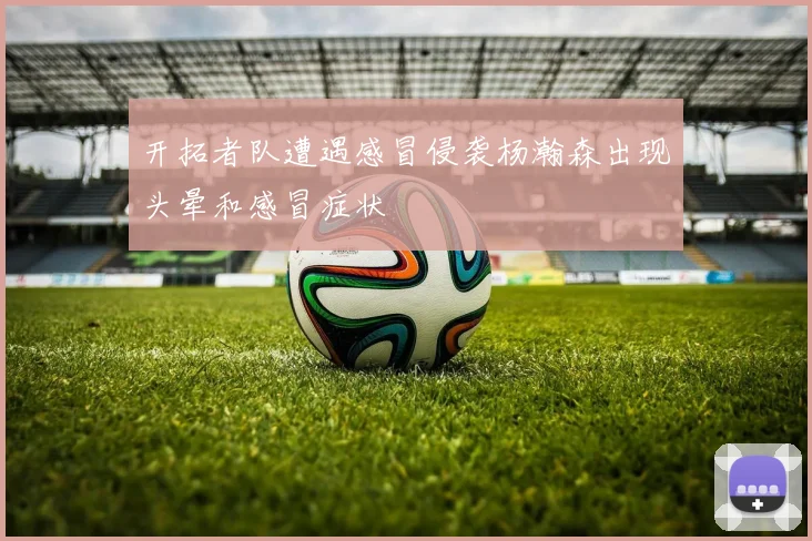 开拓者队遭遇感冒侵袭杨瀚森出现头晕和感冒症状