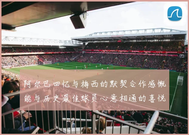 阿尔巴回忆与梅西的默契合作感慨能与历史最佳球员心意相通的喜悦