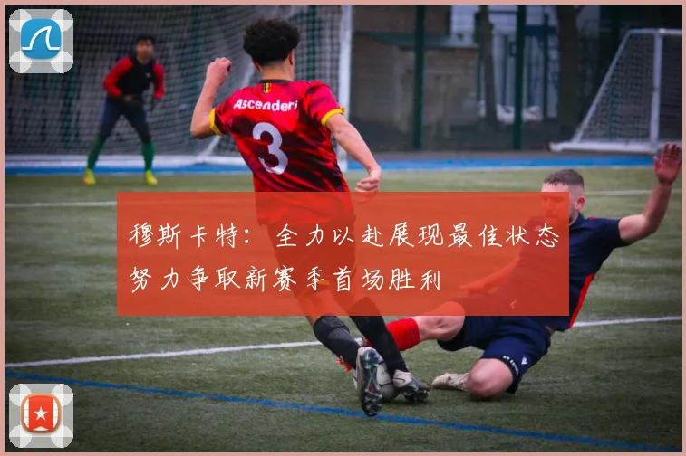 穆斯卡特：全力以赴展现最佳状态努力争取新赛季首场胜利