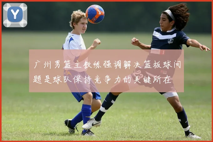 广州男篮主教练强调解决篮板球问题是球队保持竞争力的关键所在