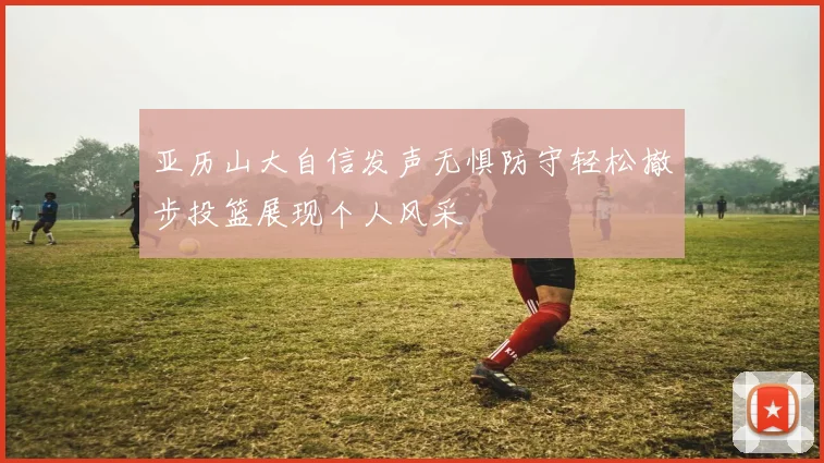 亚历山大自信发声无惧防守轻松撤步投篮展现个人风采