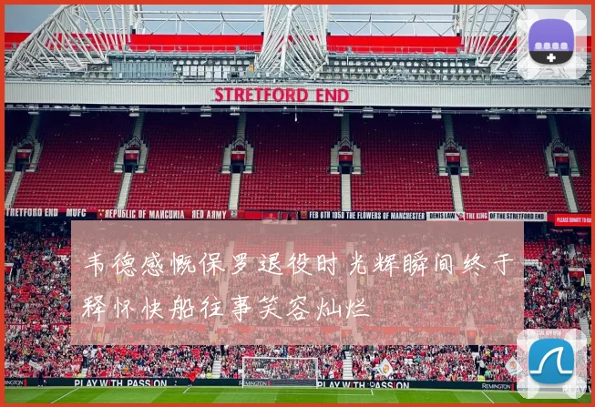 韦德感慨保罗退役时光辉瞬间终于释怀快船往事笑容灿烂