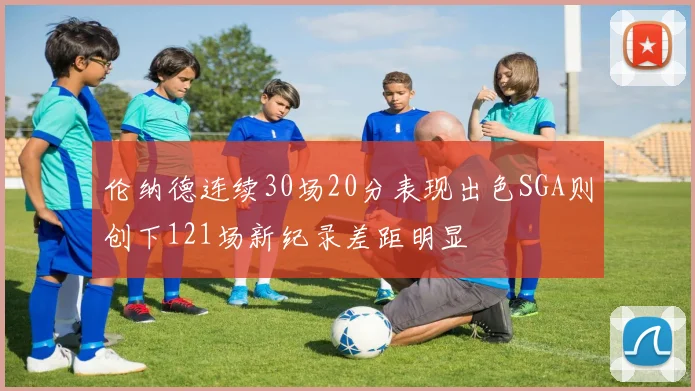 伦纳德连续30场20分表现出色SGA则创下121场新纪录差距明显